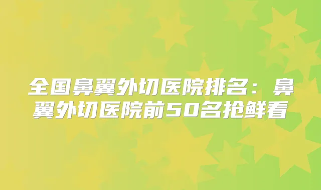 全国鼻翼外切医院排名：鼻翼外切医院前50名抢鲜看