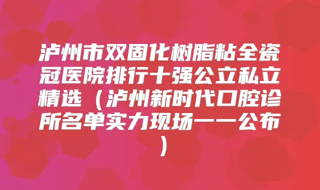 泸州市双固化树脂粘全瓷冠医院排行十强公立私立精选(泸州新时代口腔诊所名单实力现场一一公布)