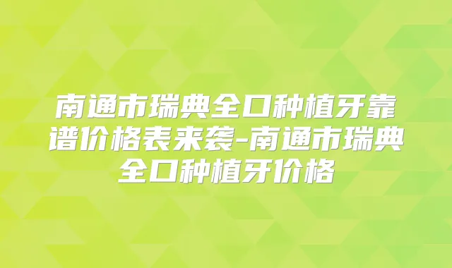 南通市瑞典全口种植牙靠谱价格表来袭-南通市瑞典全口种植牙价格