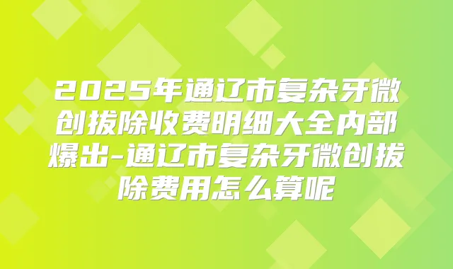 2025年通辽市复杂牙微创拔除收费明细大全内部爆出-通辽市复杂牙微创拔除费用怎么算呢