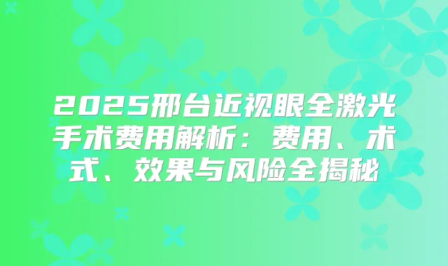2025邢台近视眼全激光手术费用解析：费用、术式、效果与风险全揭秘