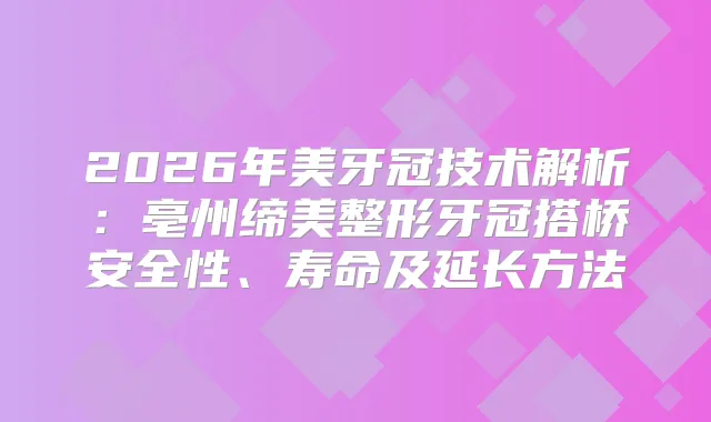 2026年美牙冠技术解析：亳州缔美整形牙冠搭桥安全性、寿命及延长方法