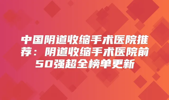 中国阴道收缩手术医院推荐:阴道收缩手术医院前50强超全榜单更新