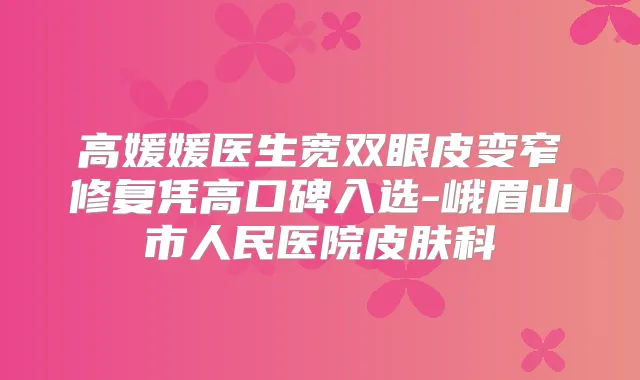 高媛媛医生宽双眼皮变窄修复凭高口碑入选-峨眉山市人民医院皮肤科