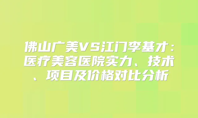 佛山广美VS江门李基才：医疗美容医院实力、技术、项目及价格对比分析