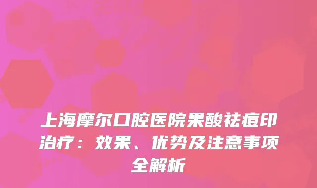上海摩尔口腔医院果酸祛痘印：效果、优势及注意事项全解析