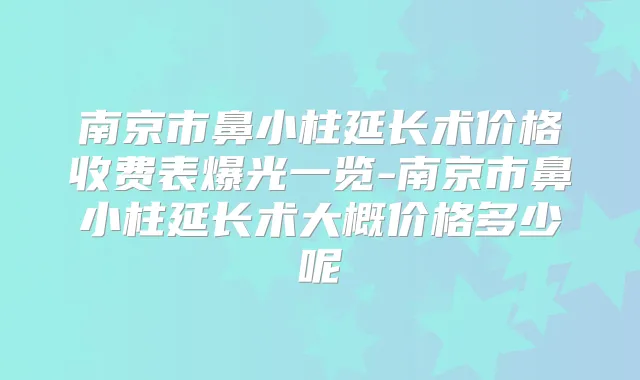南京市鼻小柱延长术价格收费表爆光一览-南京市鼻小柱延长术大概价格多少呢