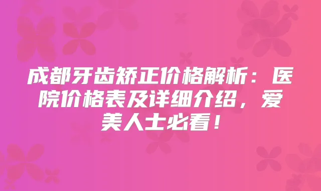 成都牙齿矫正价格解析：医院价格表及详细介绍，爱美人士必看！
