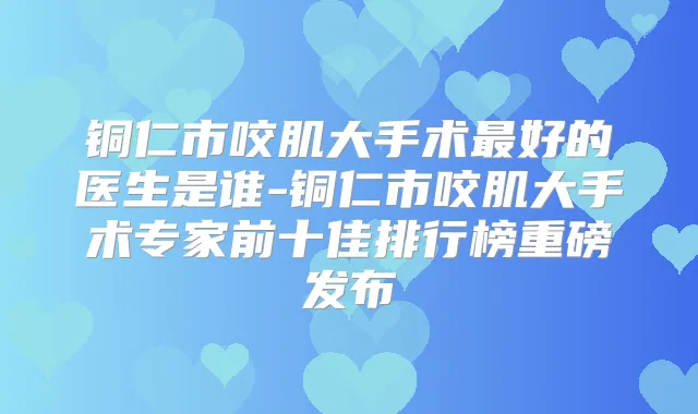 铜仁市咬肌大手术好的医生是谁-铜仁市咬肌大手术专家前十佳排行榜重磅发布
