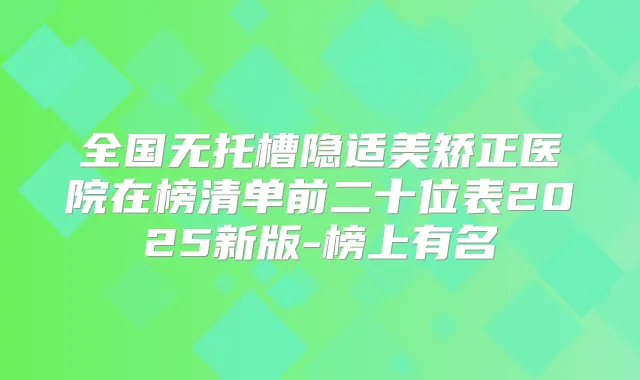 全国无托槽隐适美矫正医院在榜清单前二十位表2025新版-榜上有名