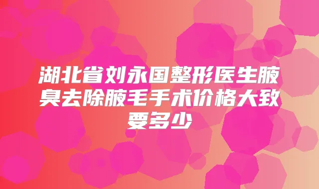 湖北省刘永国整形医生腋臭去除腋毛手术价格大致要多少