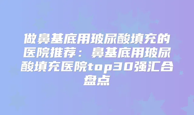 做鼻基底用玻尿酸填充的医院推荐：鼻基底用玻尿酸填充医院top30强汇合盘点