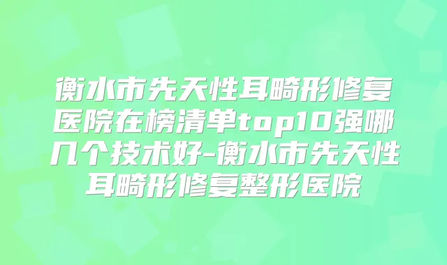 衡水市先天性耳畸形修复医院在榜清单top10强哪几个技术好-衡水市先天性耳畸形修复整形医院