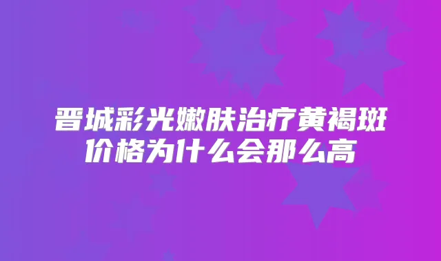 晋城彩光嫩肤黄褐斑价格为什么会那么高