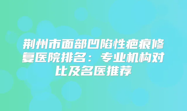 荆州市面部凹陷性疤痕修复医院排名:专业机构对比及名医推荐