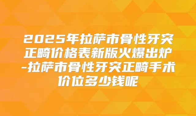 2025年拉萨市骨性牙突正畸价格表新版火爆出炉-拉萨市骨性牙突正畸手术价位多少钱呢