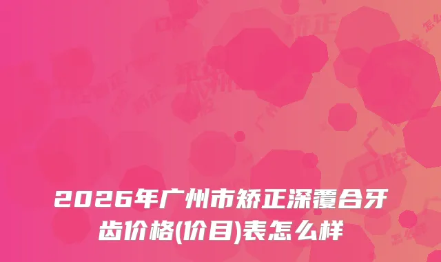 2026年广州市矫正深覆合牙齿价格(价目)表怎么样