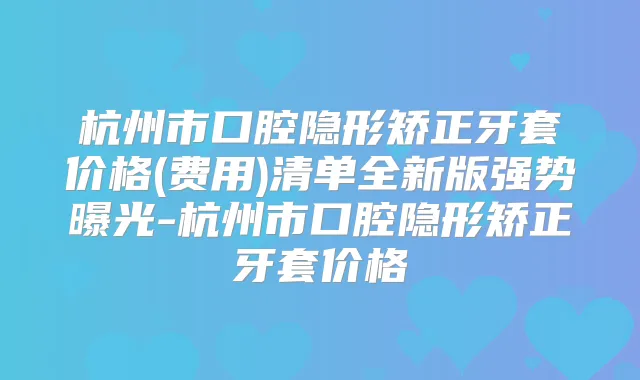 杭州市口腔隐形矫正牙套价格(费用)清单全新版强势曝光-杭州市口腔隐形矫正牙套价格