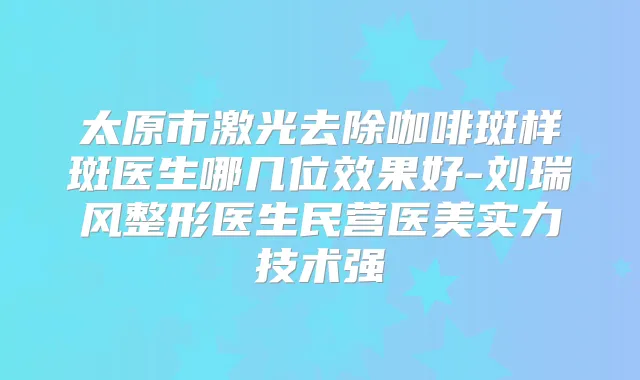 太原市激光去除咖啡斑样斑医生哪几位效果好-刘瑞风整形医生民营医美实力技术强