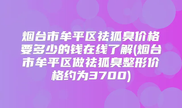 烟台市牟平区祛狐臭价格要多少的钱在线了解(烟台市牟平区做祛狐臭整形价格约为3700)