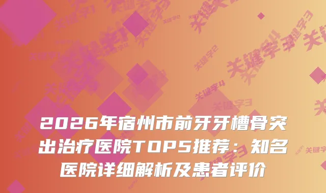 2026年宿州市前牙牙槽骨突出医院TOP5推荐：知名医院详细解析及患者评价