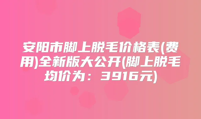 安阳市脚上脱毛价格表(费用)全新版大公开(脚上脱毛均价为：3916元)