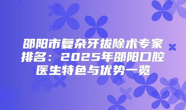 邵阳市复杂牙拔除术专家排名：2025年邵阳口腔医生特色与优势一览