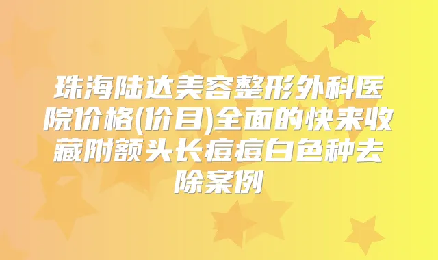 珠海陆达美容整形外科医院价格(价目)全面的快来收藏附额头长痘痘白色种去除案例