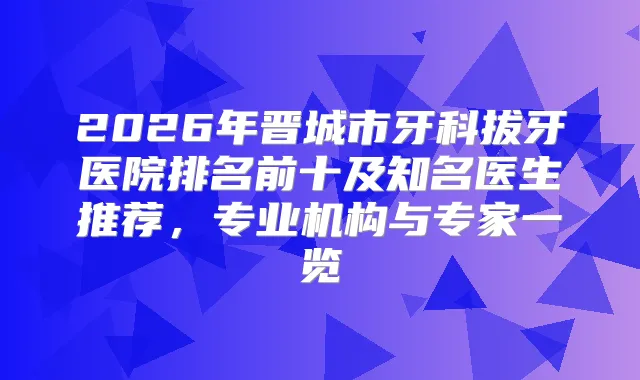 2026年晋城市牙科拔牙医院排名前十及知名医生推荐,专业机构与专家一览
