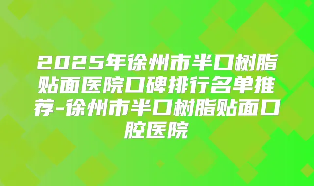 2025年徐州市半口树脂贴面医院口碑排行名单推荐-徐州市半口树脂贴面口腔医院