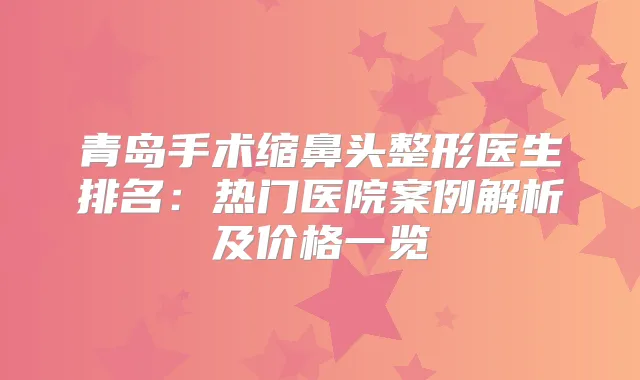 青岛手术缩鼻头整形医生排名：热门医院案例解析及价格一览