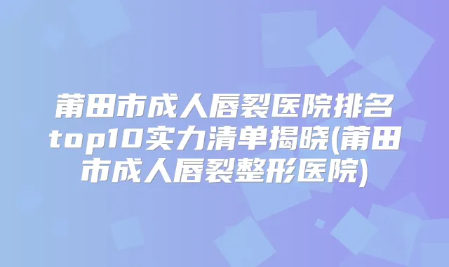 莆田市成人唇裂医院排名top10实力清单揭晓(莆田市成人唇裂整形医院)