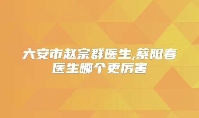 六安市赵宗群医生,蔡阳春医生哪个更厉害