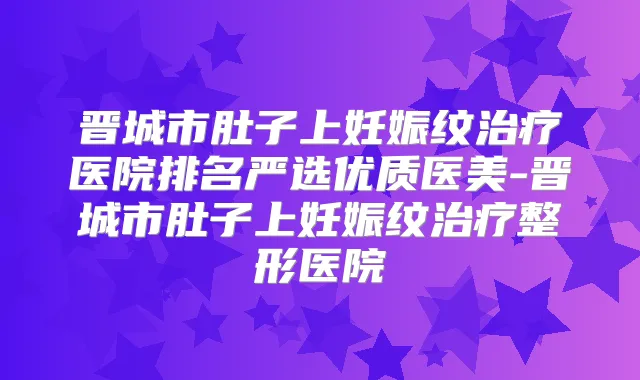 晋城市肚子上妊娠纹医院排名严选优质医美-晋城市肚子上妊娠纹整形医院