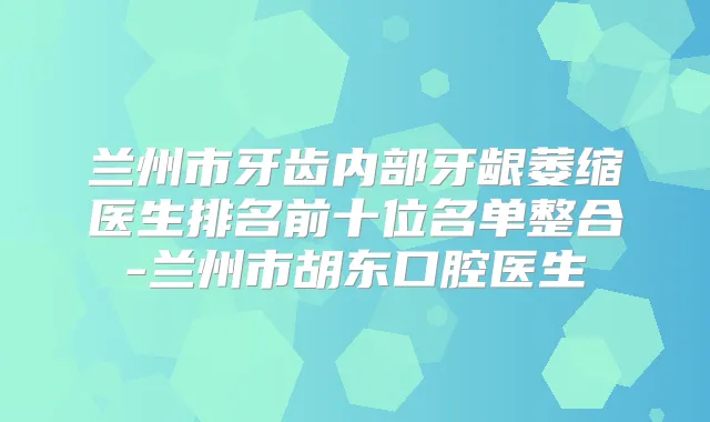 兰州市牙齿内部牙龈萎缩医生排名前十位名单整合-兰州市胡东口腔医生