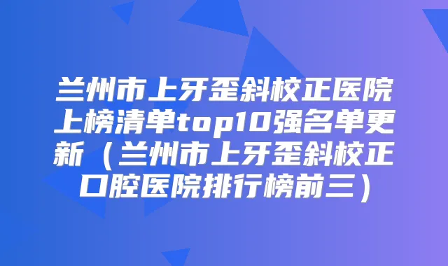 兰州市上牙歪斜校正医院上榜清单top10强名单更新(兰州市上牙歪斜校正口腔医院排行榜前三)