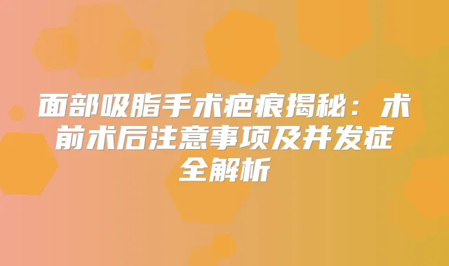 面部吸脂手术疤痕揭秘：术前术后注意事项及并发症全解析
