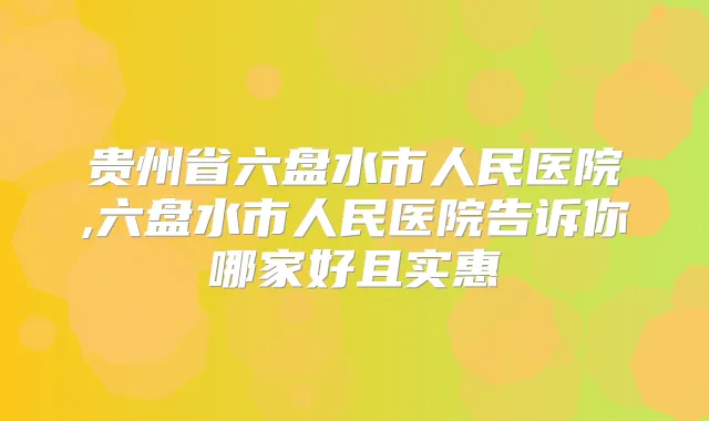 贵州省六盘水市人民医院,六盘水市人民医院告诉你哪家好且实惠