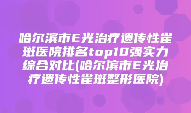 哈尔滨市E光遗传性雀斑医院排名top10强实力综合对比(哈尔滨市E光遗传性雀斑整形医院)