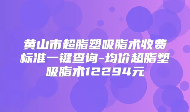 黄山市超脂塑吸脂术收费标准一键查询-均价超脂塑吸脂术12294元