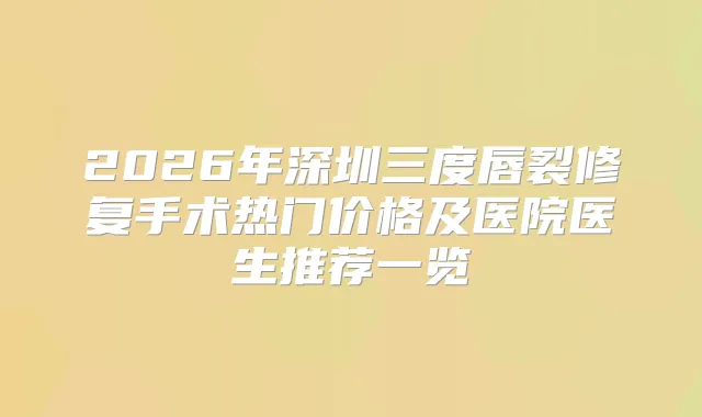 2026年深圳三度唇裂修复手术热门价格及医院医生推荐一览