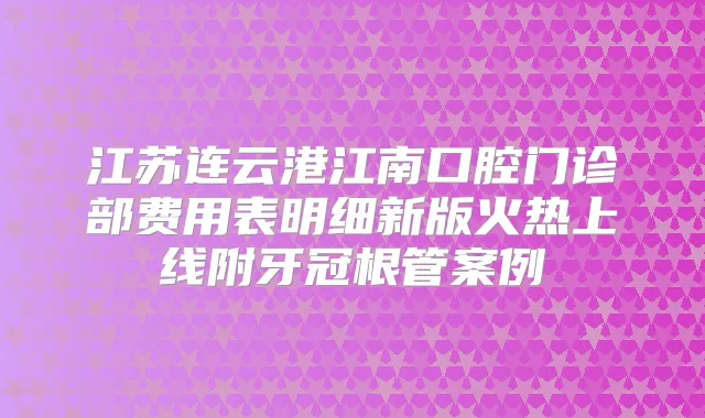 江苏连云港江南口腔门诊部费用表明细新版火热上线附牙冠根管案例