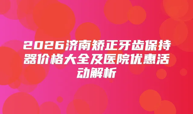 2026济南矫正牙齿保持器价格大全及医院优惠活动解析