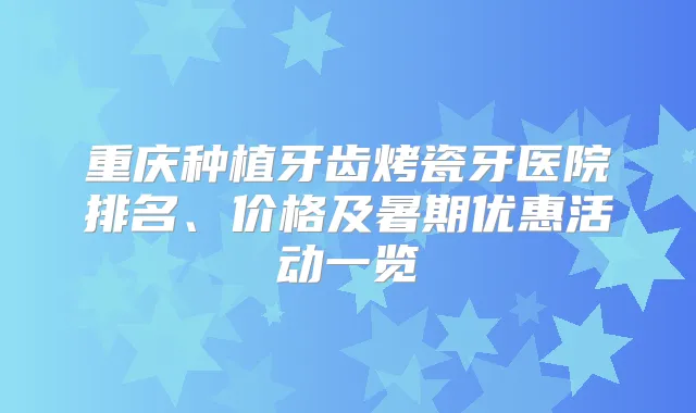 重庆种植牙齿烤瓷牙医院排名、价格及暑期优惠活动一览