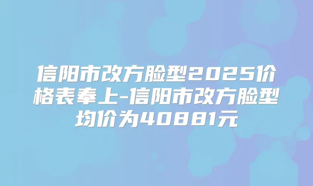 信阳市改方脸型2025价格表奉上-信阳市改方脸型均价为40881元