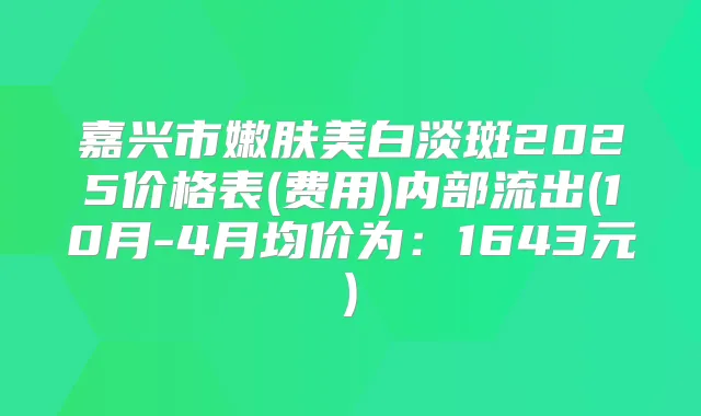 嘉兴市嫩肤美白淡斑2025价格表(费用)内部流出(10月-4月均价为：1643元)