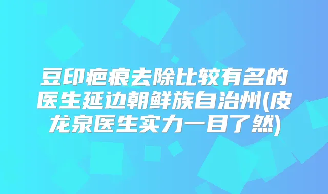 豆印疤痕去除比较有名的医生延边朝鲜族自治州(皮龙泉医生实力一目了然)