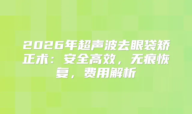 2026年超声波去眼袋矫正术：安全高效，无痕恢复，费用解析