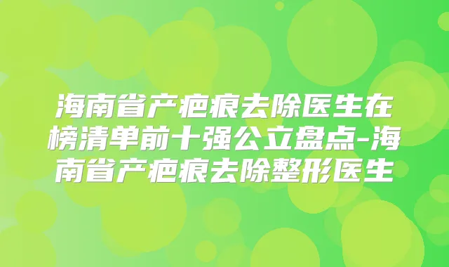 海南省产疤痕去除医生在榜清单前十强公立盘点-海南省产疤痕去除整形医生