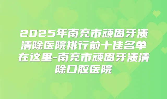 2025年南充市顽固牙渍清除医院排行前十佳名单在这里-南充市顽固牙渍清除口腔医院